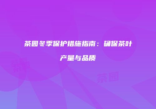 茶园冬季保护措施指南：确保茶叶产量与品质