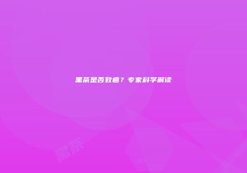 黑茶是否致癌？专家科学解读