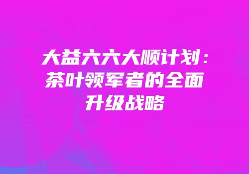 大益六六大顺计划：茶叶领军者的全面升级战略