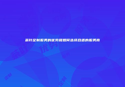 茶叶定制服务的优势和如何选择合适的服务商