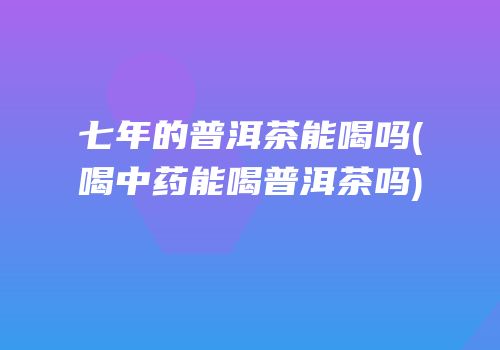 七年的普洱茶能喝吗(喝中药能喝普洱茶吗)