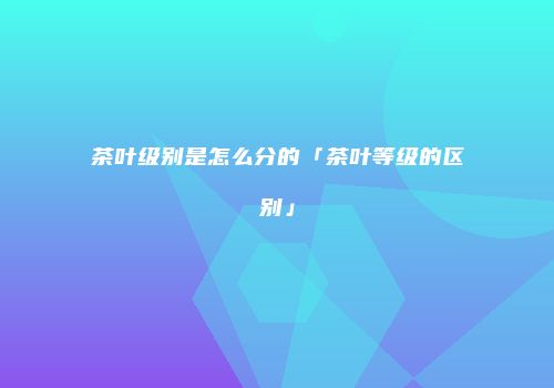 茶叶级别是怎么分的「茶叶等级的区别」