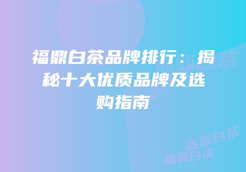 福鼎白茶品牌排行：揭秘十大优质品牌及选购指南