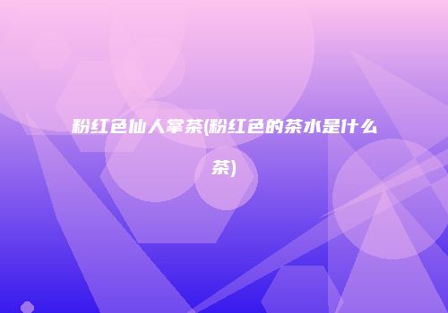 粉红色仙人掌茶(粉红色的茶水是什么茶)
