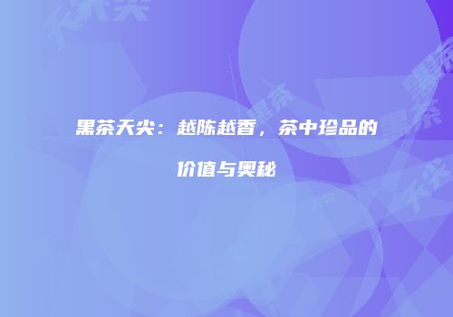黑茶天尖：越陈越香，茶中珍品的价值与奥秘