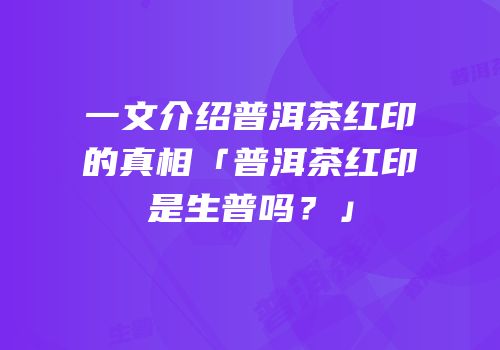 一文介绍普洱茶红印的真相「普洱茶红印是生普吗？」