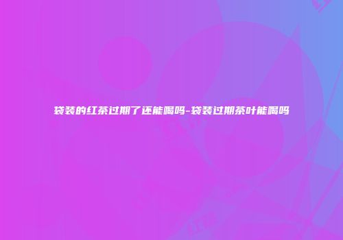 袋装的红茶过期了还能喝吗-袋装过期茶叶能喝吗