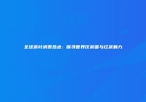 全球茶叶消费热点：探寻世界饮茶国与红茶魅力