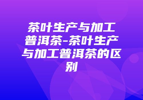 茶叶生产与加工普洱茶-茶叶生产与加工普洱茶的区别