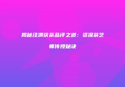 揭秘泾渭茯茶品评之道：资深茶艺师传授秘诀