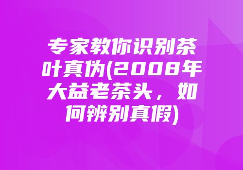 专家教你识别茶叶真伪(2008年大益老茶头，如何辨别真假)