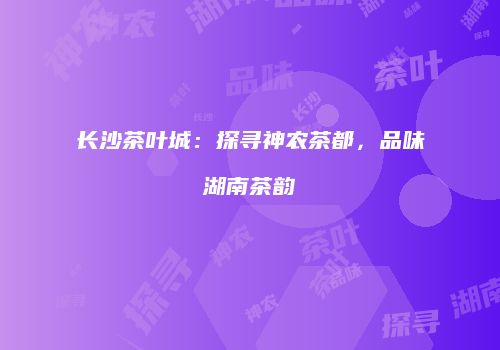 长沙茶叶城：探寻神农茶都，品味湖南茶韵
