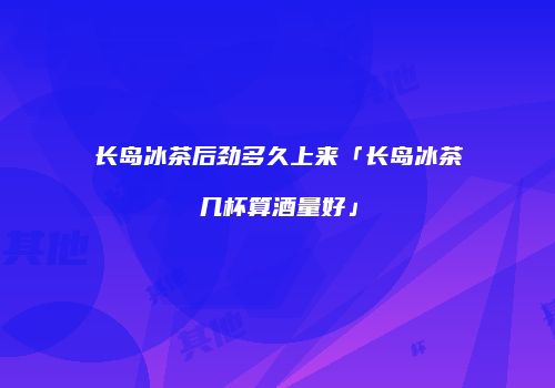 长岛冰茶后劲多久上来「长岛冰茶几杯算酒量好」