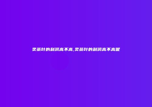 卖茶叶的利润高不高,卖茶叶的利润高不高呢
