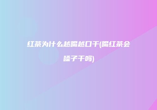 红茶为什么越喝越口干(喝红茶会嗓子干吗)