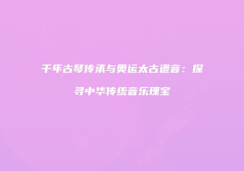 千年古琴传承与奥运太古遗音：探寻中华传统音乐瑰宝