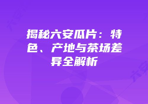 揭秘六安瓜片：特色、产地与茶场差异全解析
