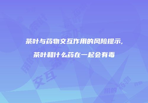 茶叶与药物交互作用的风险提示,茶叶和什么药在一起会有毒
