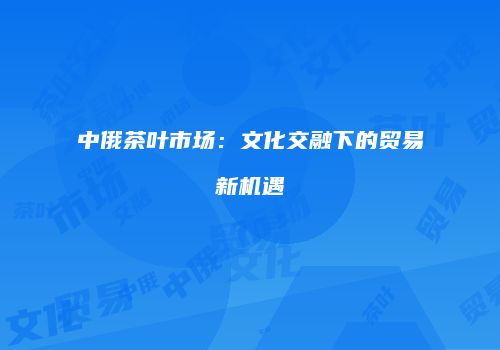 中俄茶叶市场：文化交融下的贸易新机遇