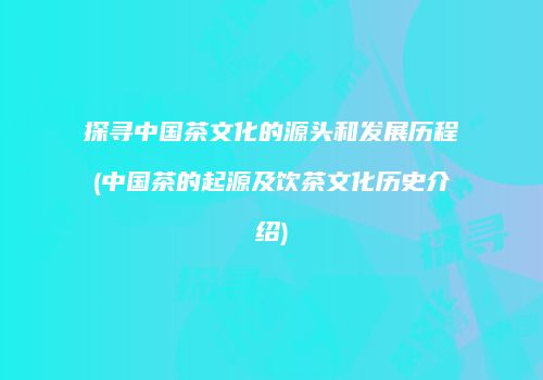 探寻中国茶文化的源头和发展历程(中国茶的起源及饮茶文化历史介绍)