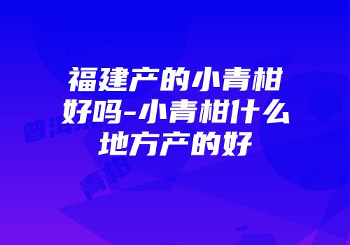 福建产的小青柑好吗-小青柑什么地方产的好