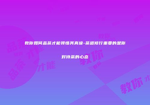 教你如何品茶才能领悟其真谛-茶道修行重要的是你对待茶的心态