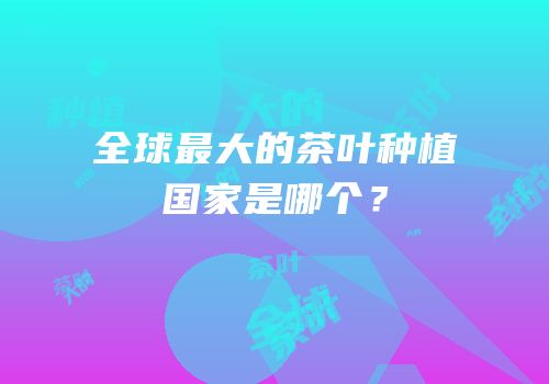 全球最大的茶叶种植国家是哪个？