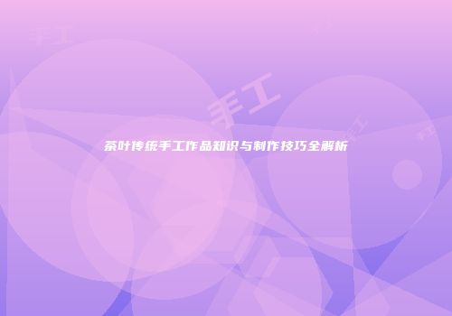 茶叶传统手工作品知识与制作技巧全解析