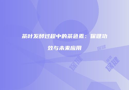茶叶发酵过程中的茶色素：保健功效与未来应用
