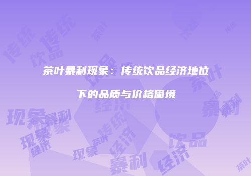 茶叶暴利现象：传统饮品经济地位下的品质与价格困境