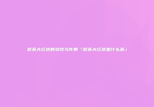 岩茶大红袍的功效与作用「岩茶大红袍是什么茶」
