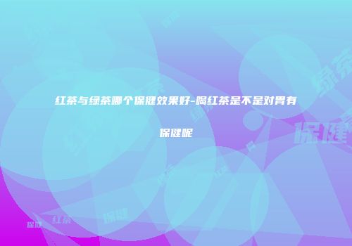 红茶与绿茶哪个保健效果好-喝红茶是不是对胃有保健呢