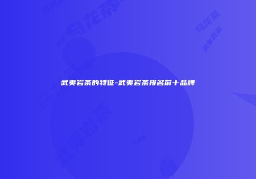 武夷岩茶的特征-武夷岩茶排名前十品牌