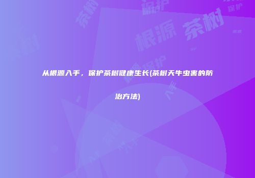 从根源入手，保护茶树健康生长(茶树天牛虫害的防治方法)