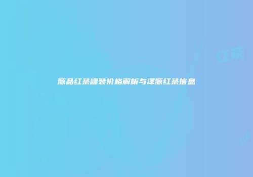源品红茶罐装价格解析与泽源红茶信息