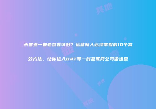 天寒煮一壶老茶婆可好？运营新人必须掌握的10个高效方法，让你进入BAT等一线互联网公司做运营