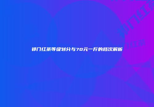 祁门红茶等级划分与70元一斤的档次解析
