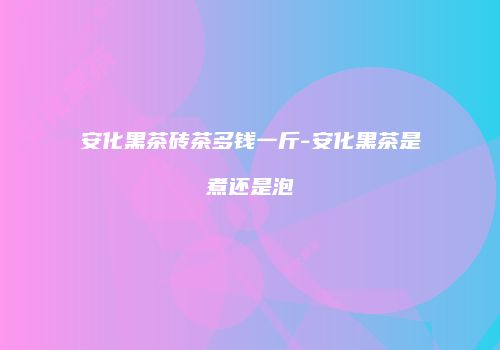 安化黑茶砖茶多钱一斤-安化黑茶是煮还是泡