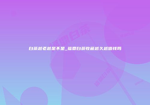 白茶越老越是不是_福鼎白茶收藏越久越值钱吗