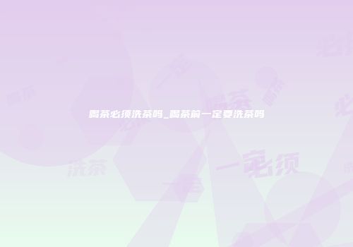 喝茶必须洗茶吗_喝茶前一定要洗茶吗