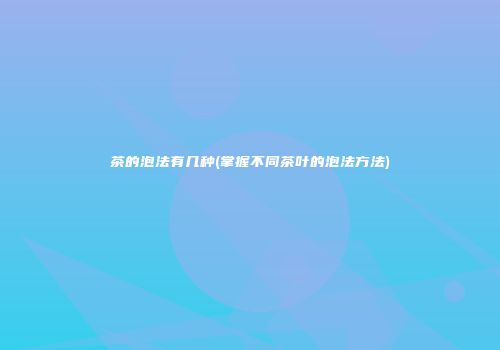 茶的泡法有几种(掌握不同茶叶的泡法方法)