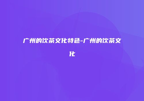 广州的饮茶文化特色-广州的饮茶文化