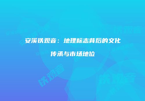 安溪铁观音：地理标志背后的文化传承与市场地位