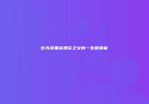 彭先泽黑茶理论之父的一生和贡献