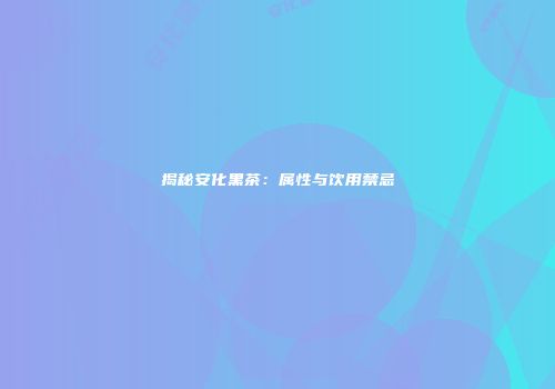 揭秘安化黑茶：属性与饮用禁忌
