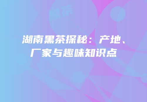 湖南黑茶探秘：产地、厂家与趣味知识点