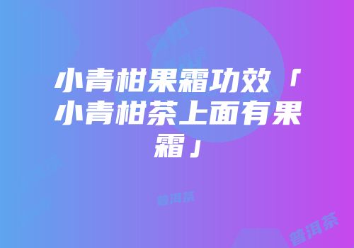 小青柑果霜功效「小青柑茶上面有果霜」