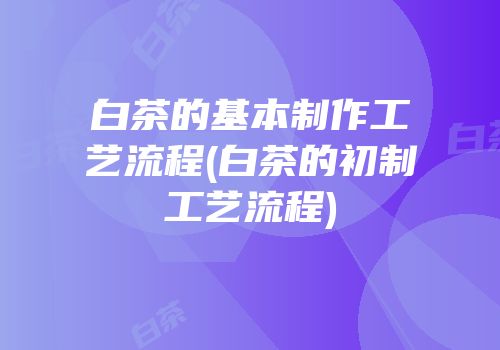 白茶的基本制作工艺流程(白茶的初制工艺流程)