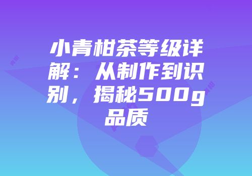 小青柑茶等级详解：从制作到识别，揭秘500g品质