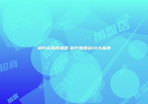 茶叶店招商加盟,茶叶加盟店10大品牌